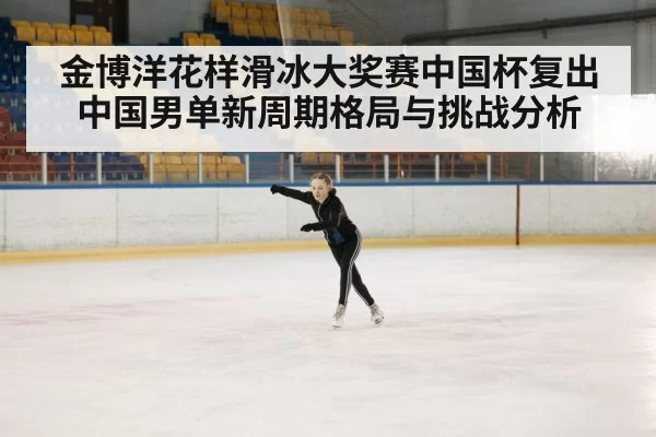 金博洋花样滑冰大奖赛中国杯复出 中国男单新周期格局与挑战分析