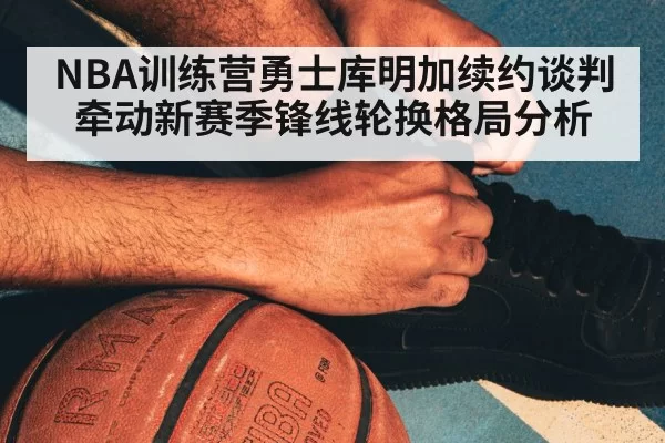 NBA训练营勇士库明加续约谈判牵动新赛季锋线轮换格局分析