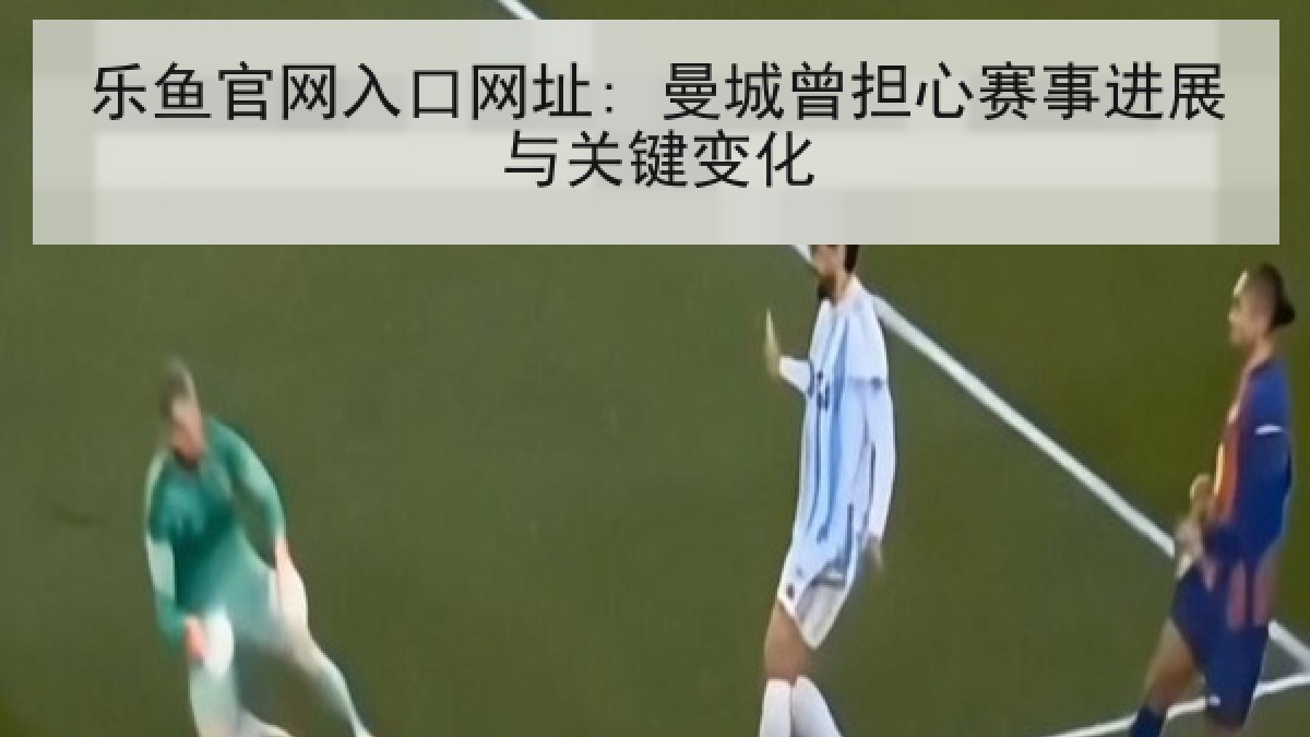 乐鱼官网入口网址: 曼城曾担心赛事进展与关键变化 乐鱼官网入口网址: 曼城曾担心赛事进展与关键变化