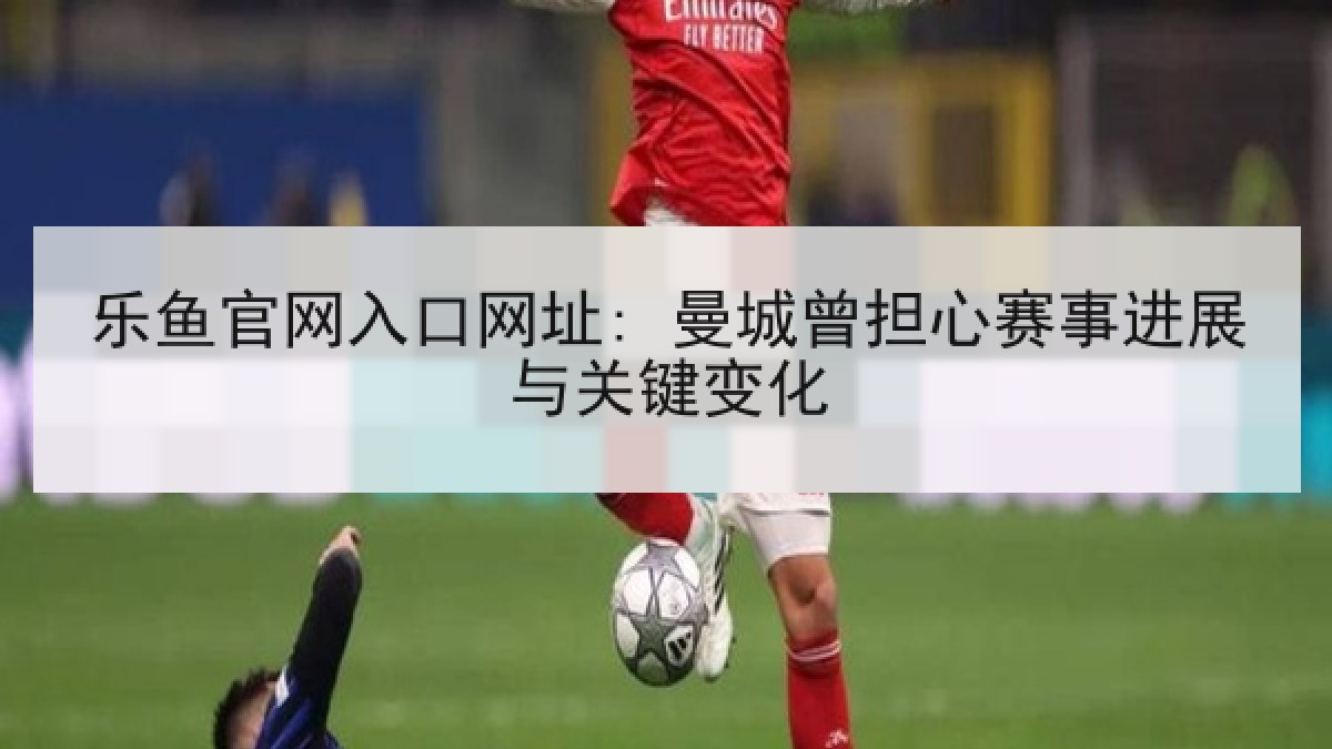 乐鱼官网入口网址: 曼城曾担心赛事进展与关键变化 乐鱼官网入口网址: 曼城曾担心赛事进展与关键变化